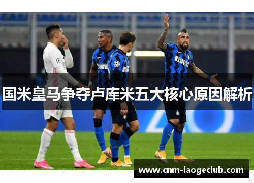 国米皇马争夺卢库米五大核心原因解析