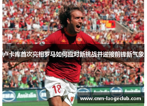 卢卡库首次亮相罗马如何应对新挑战并迎接前锋新气象