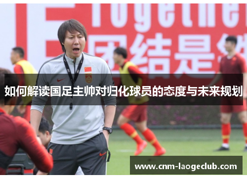 如何解读国足主帅对归化球员的态度与未来规划