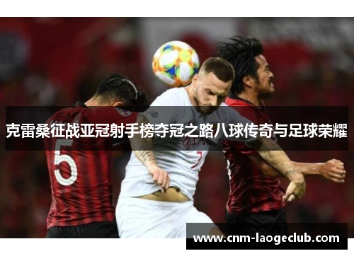 克雷桑征战亚冠射手榜夺冠之路八球传奇与足球荣耀