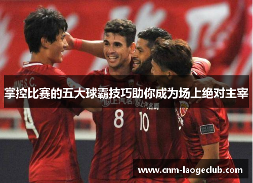 掌控比赛的五大球霸技巧助你成为场上绝对主宰