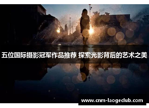 五位国际摄影冠军作品推荐 探索光影背后的艺术之美