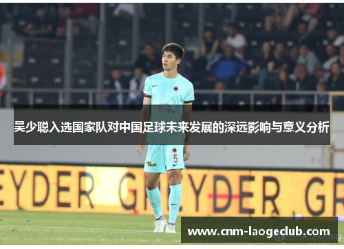 吴少聪入选国家队对中国足球未来发展的深远影响与意义分析