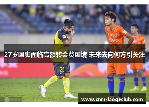 27岁国脚面临高额转会费困境 未来去向何方引关注