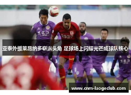 亚泰外援莱昂纳多崭露头角 足球场上闪耀光芒成球队核心