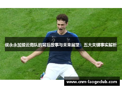 侯永永加盟云南队的背后故事与未来展望：五大关键事实解析