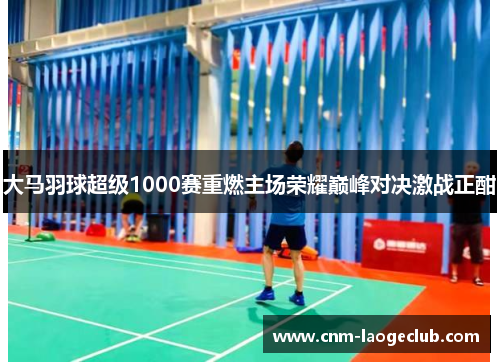 大马羽球超级1000赛重燃主场荣耀巅峰对决激战正酣