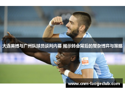 大连英博与广州队球员谈判内幕 揭示转会背后的复杂博弈与策略