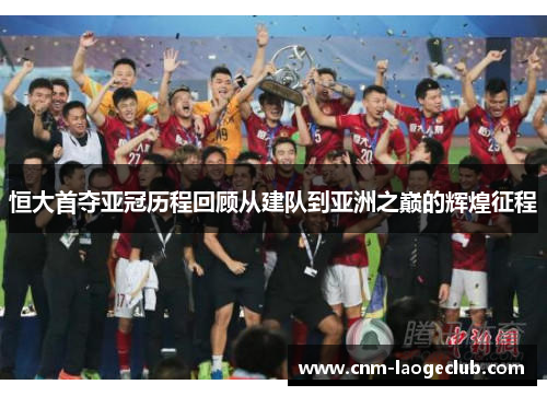 恒大首夺亚冠历程回顾从建队到亚洲之巅的辉煌征程