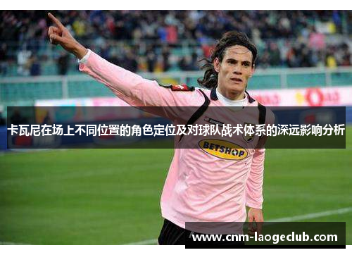 卡瓦尼在场上不同位置的角色定位及对球队战术体系的深远影响分析