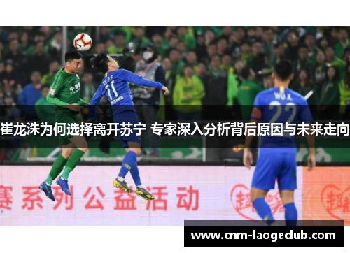 崔龙洙为何选择离开苏宁 专家深入分析背后原因与未来走向