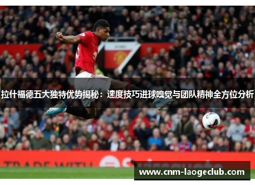 拉什福德五大独特优势揭秘：速度技巧进球嗅觉与团队精神全方位分析