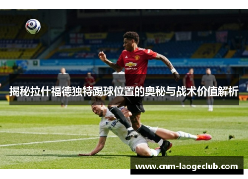 揭秘拉什福德独特踢球位置的奥秘与战术价值解析