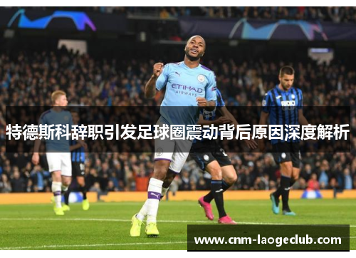 特德斯科辞职引发足球圈震动背后原因深度解析