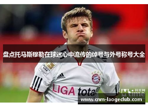 盘点托马斯穆勒在球迷心中流传的绰号与外号称号大全