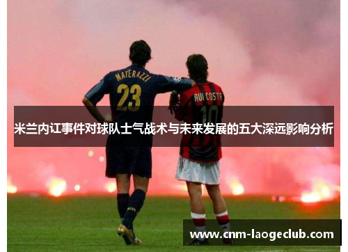 米兰内讧事件对球队士气战术与未来发展的五大深远影响分析