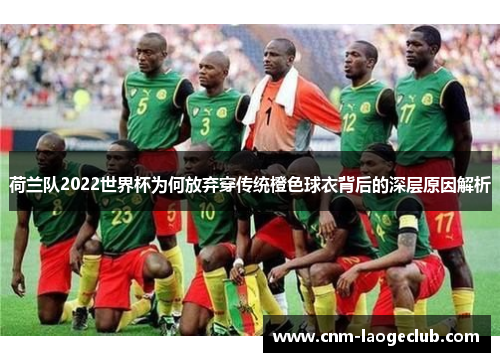 荷兰队2022世界杯为何放弃穿传统橙色球衣背后的深层原因解析