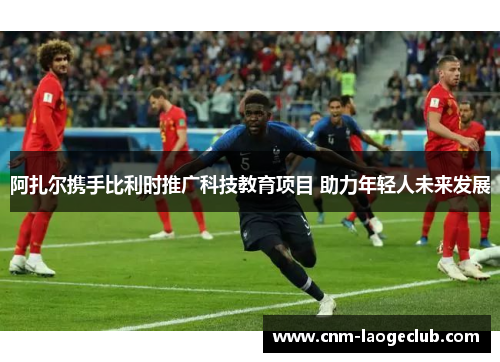 阿扎尔携手比利时推广科技教育项目 助力年轻人未来发展