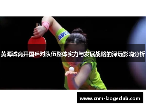 黄海诚离开国乒对队伍整体实力与发展战略的深远影响分析