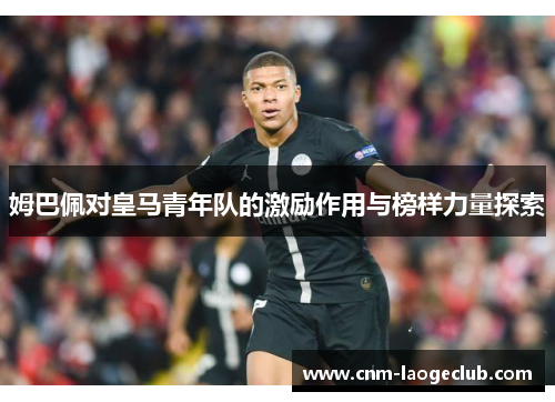 姆巴佩对皇马青年队的激励作用与榜样力量探索