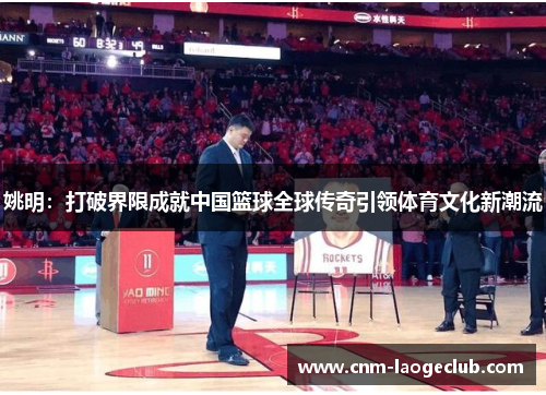 姚明：打破界限成就中国篮球全球传奇引领体育文化新潮流
