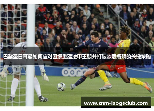 巴黎圣日耳曼如何应对困境重建法甲王朝并打破欧冠瓶颈的关键策略