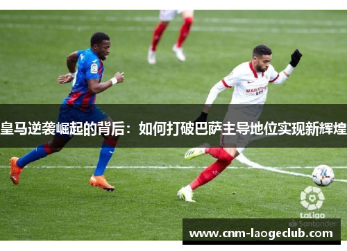 皇马逆袭崛起的背后：如何打破巴萨主导地位实现新辉煌